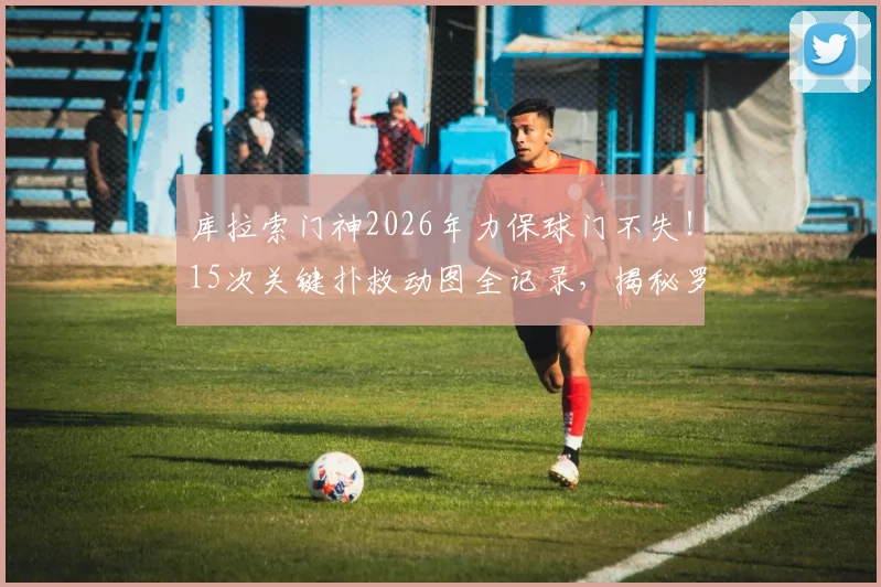 库拉索门神2026年力保球门不失！15次关键扑救动图全记录，揭秘罗姆一战封神之战