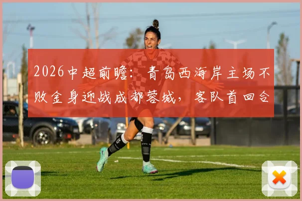 2026中超前瞻:青岛西海岸主场不败金身迎战成都蓉城,客队首回合大胜能否延续?