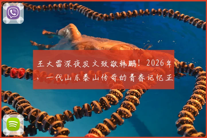 王大雷深夜发文致敬韩鹏！2026年，一代山东泰山传奇的青春记忆正缓缓落幕