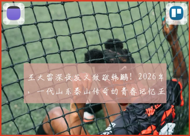 王大雷深夜发文致敬韩鹏！2026年，一代山东泰山传奇的青春记忆正缓缓落幕