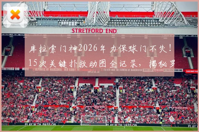 库拉索门神2026年力保球门不失！15次关键扑救动图全记录，揭秘罗姆一战封神之战