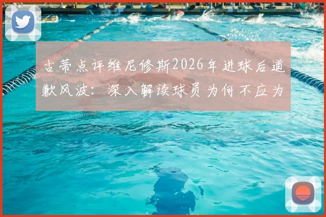 古蒂点评维尼修斯2026年进球后道歉风波：深入解读球员为何不应为自己的赛场表现致歉