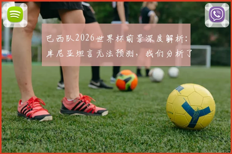 巴西队2026世界杯前景深度解析：库尼亚坦言无法预测，我们分析了阵容与关键因素