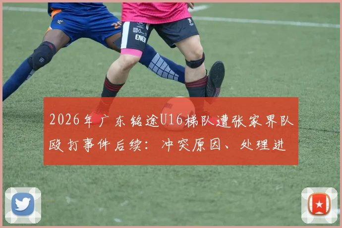 2026年广东铭途U16梯队遭张家界队殴打事件后续:冲突原因、处理进展与青训安全警示