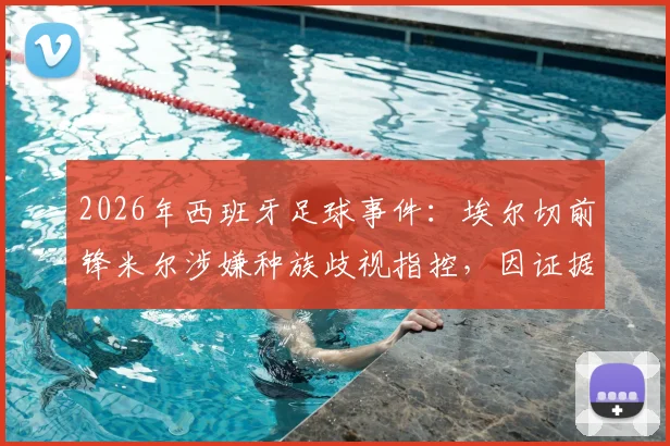 2026年西班牙足球事件：埃尔切前锋米尔涉嫌种族歧视指控，因证据不足被法院宣判无罪，事件经过与法律分析