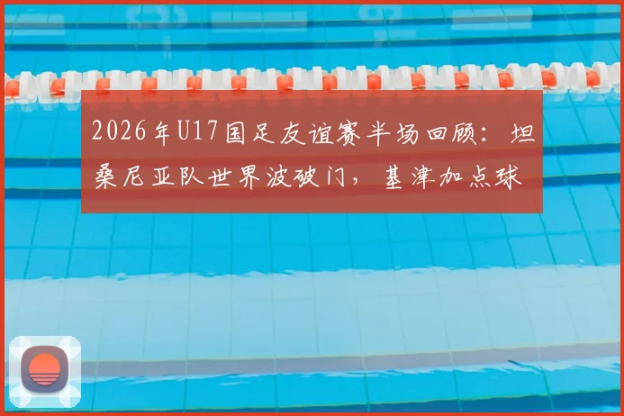 2026年U17国足友谊赛半场回顾:坦桑尼亚队世界波破门,基津加点球不进成转折,0-1比分背后的青少年足球发展思考