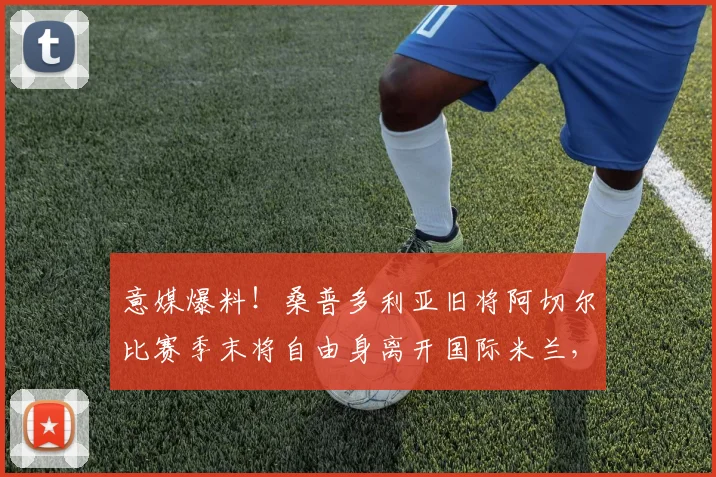 意媒爆料！桑普多利亚旧将阿切尔比赛季末将自由身离开国际米兰，自由转会引热议