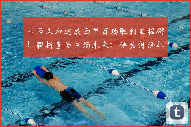 卡马文加达成西甲百场胜利里程碑!解析皇马中场未来:他为何说2026年必须赢得一切