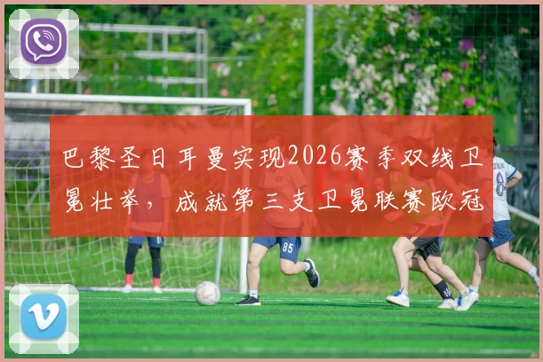 巴黎圣日耳曼实现2026赛季双线卫冕壮举,成就第三支卫冕联赛欧冠双冠王传奇球队