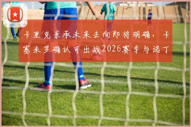 卡里克亲承未来去向即将明确，卡塞米罗确认可出战2026赛季与诺丁汉森林关键战