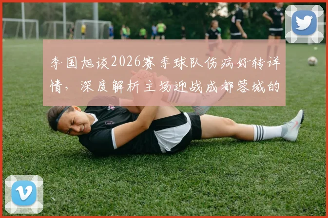 李国旭谈2026赛季球队伤病好转详情,深度解析主场迎战成都蓉城的取胜关键与赛前准备