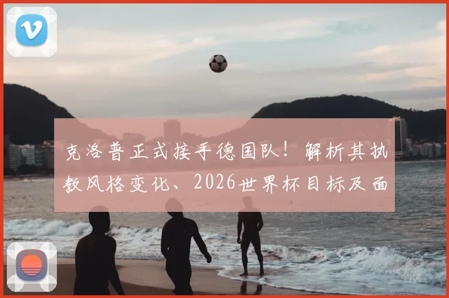 克洛普正式接手德国队!解析其执教风格变化、2026世界杯目标及面临挑战,对比纳格尔斯曼战术