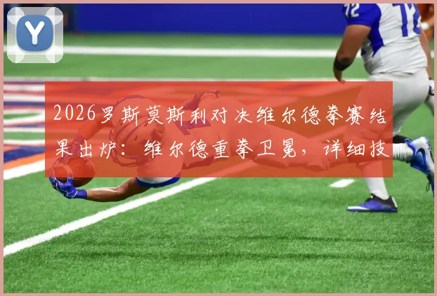 2026罗斯莫斯利对决维尔德拳赛结果出炉：维尔德重拳卫冕，详细技术统计与未来拳坛影响分析