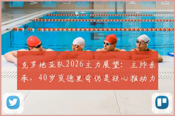 克罗地亚队2026主力展望：主帅亲承，40岁莫德里奇仍是核心推动力，解析球队最新阵容构建