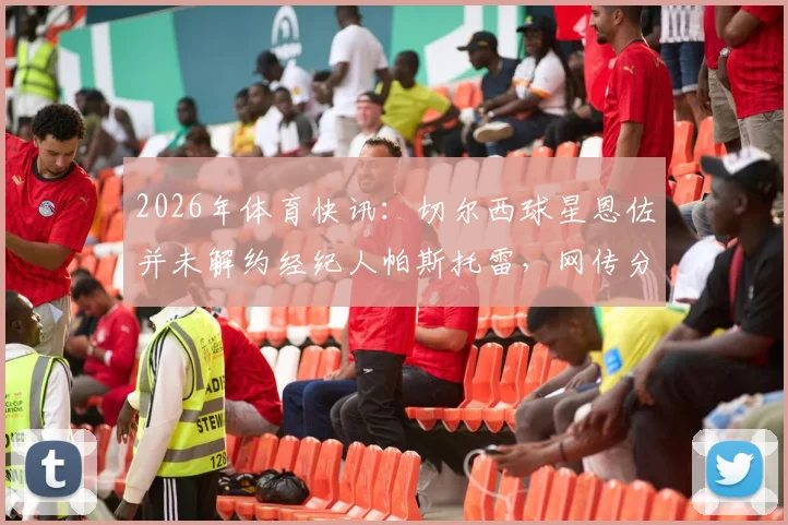 2026年体育快讯:切尔西球星恩佐并未解约经纪人帕斯托雷,网传分手系虚假消息,真实合作情况解析