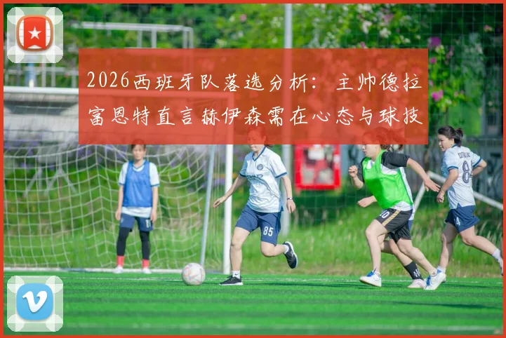 2026西班牙队落选分析：主帅德拉富恩特直言赫伊森需在心态与球技双层面继续成长，未来路在何方？