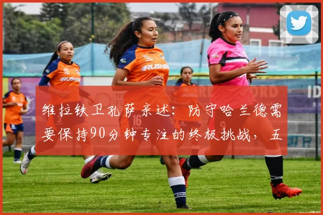 维拉铁卫孔萨亲述：防守哈兰德需要保持90分钟专注的终极挑战，五大进攻手段拆解