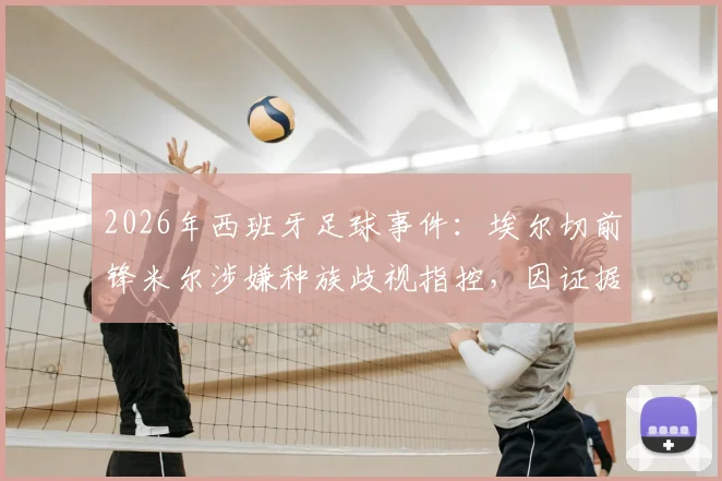 2026年西班牙足球事件：埃尔切前锋米尔涉嫌种族歧视指控，因证据不足被法院宣判无罪，事件经过与法律分析