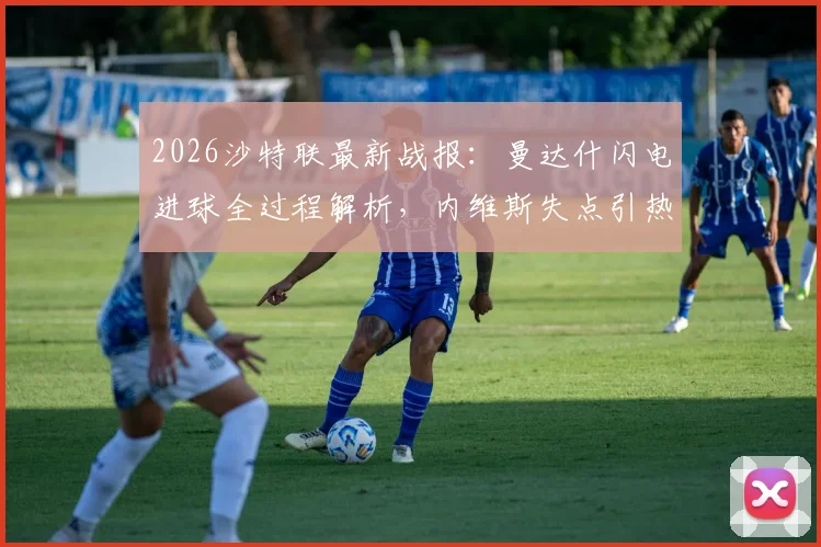 2026沙特联最新战报:曼达什闪电进球全过程解析,内维斯失点引热议,新月1-0费哈赛后深度复盘与积分榜更新