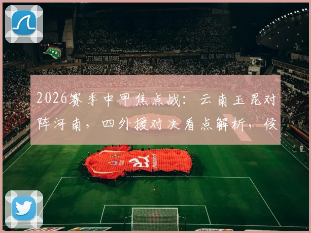 2026赛季中甲焦点战:云南玉昆对阵河南,四外援对决看点解析,侯永永与纳萨里奥首发引关注