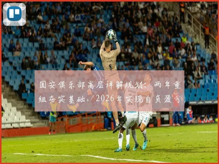 国安俱乐部高层详解规划：两年重组夯实基础，2026年实现自负盈亏目标与路径解析