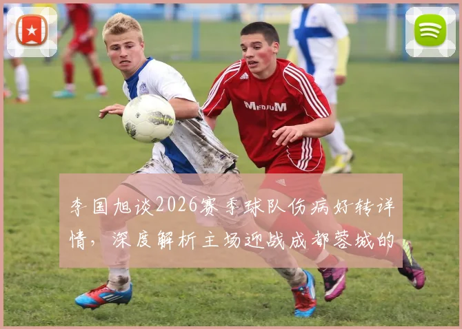 李国旭谈2026赛季球队伤病好转详情，深度解析主场迎战成都蓉城的取胜关键与赛前准备