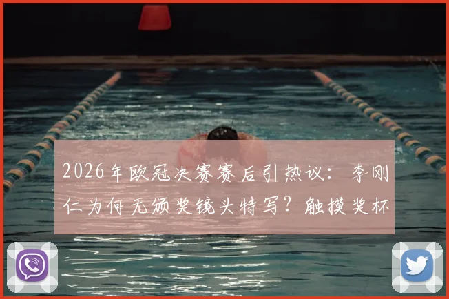 2026年欧冠决赛赛后引热议：李刚仁为何无颁奖镜头特写？触摸奖杯画面被切真实原因分析
