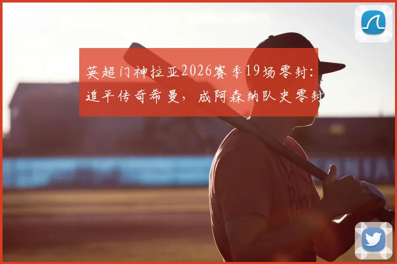 英超门神拉亚2026赛季19场零封:追平传奇希曼,成阿森纳队史零封新标杆
