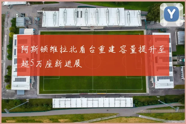 阿斯顿维拉北看台重建 容量提升至超5万座新进展