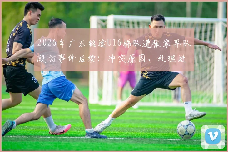 2026年广东铭途U16梯队遭张家界队殴打事件后续：冲突原因、处理进展与青训安全警示