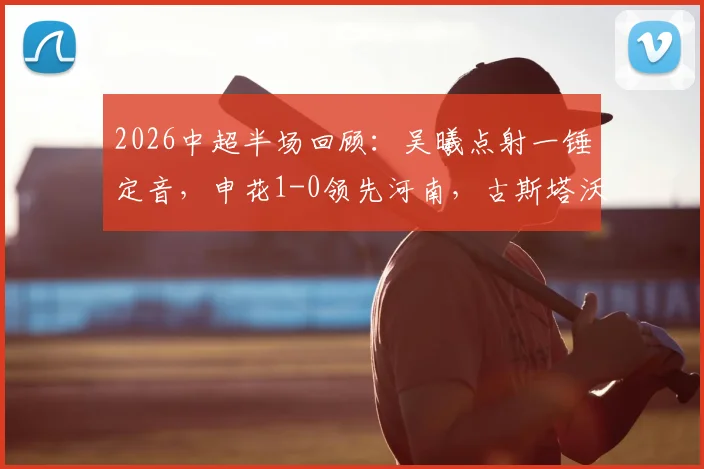 2026中超半场回顾：吴曦点射一锤定音，申花1-0领先河南，古斯塔沃中柱失良机