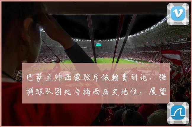 巴萨主帅西蒙驳斥依赖青训论,强调球队团结与梅西历史地位,展望2026新赛季