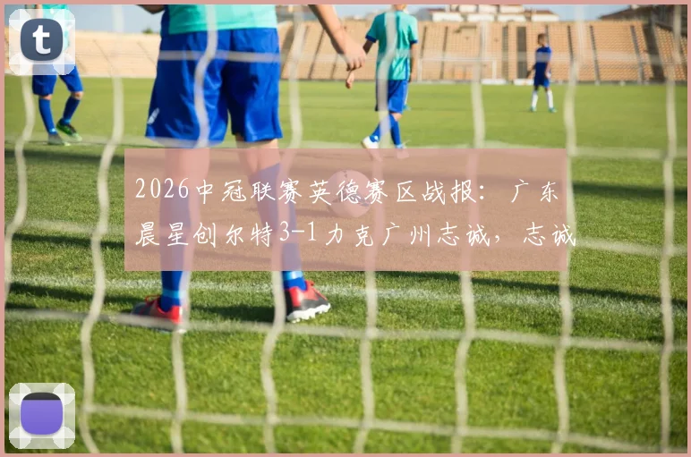 2026中冠联赛英德赛区战报：广东晨星创尔特3-1力克广州志诚，志诚队遭遇开门黑原因解析