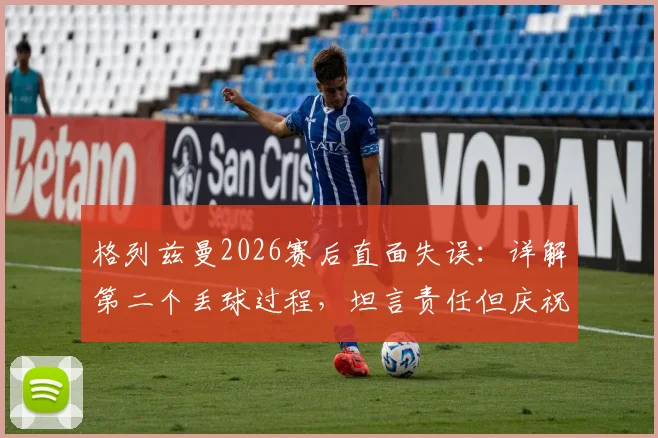 格列兹曼2026赛后直面失误:详解第二个丢球过程,坦言责任但庆祝团队晋级