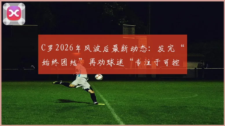 C罗2026年风波后最新动态:发完“始终团结”再劝球迷“专注于可控之事”,他究竟想表达什么?