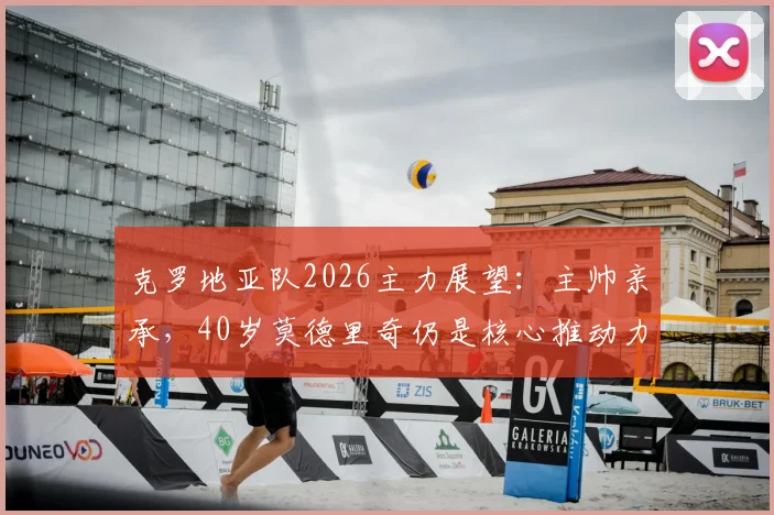 克罗地亚队2026主力展望:主帅亲承,40岁莫德里奇仍是核心推动力,解析球队最新阵容构建