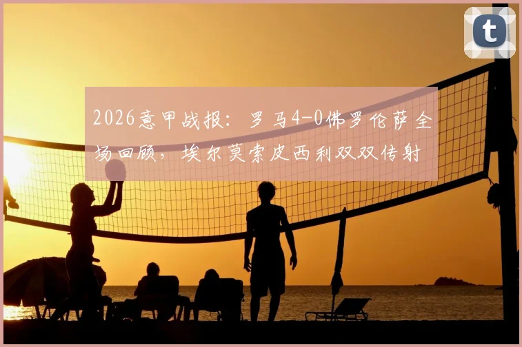 2026意甲战报：罗马4-0佛罗伦萨全场回顾，埃尔莫索皮西利双双传射建功，解析罗马大胜关键点