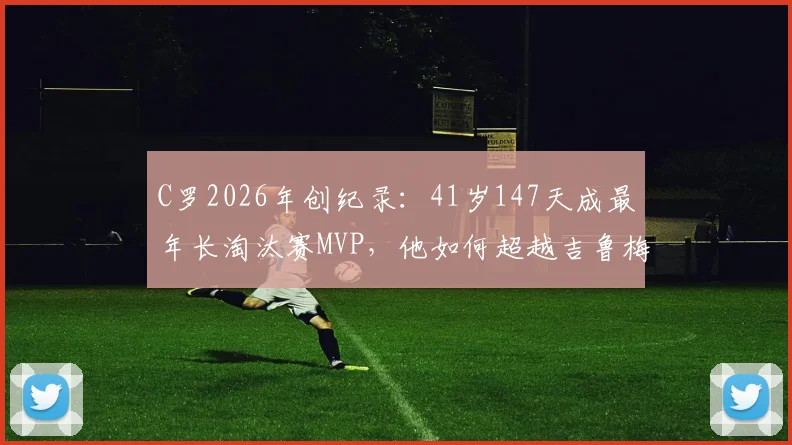 C罗2026年创纪录:41岁147天成最年长淘汰赛MVP,他如何超越吉鲁梅西?足坛老将传奇盘点