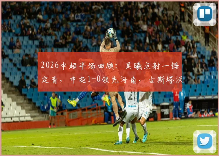 2026中超半场回顾:吴曦点射一锤定音,申花1-0领先河南,古斯塔沃中柱失良机