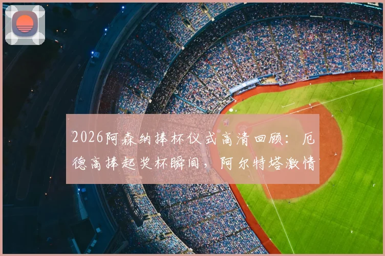 2026阿森纳捧杯仪式高清回顾:厄德高捧起奖杯瞬间,阿尔特塔激情转圈圈庆祝视频全集