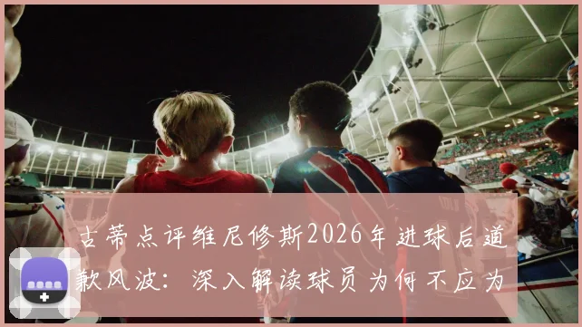 古蒂点评维尼修斯2026年进球后道歉风波:深入解读球员为何不应为自己的赛场表现致歉