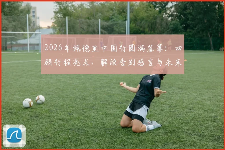 2026年佩德里中国行圆满落幕:回顾行程亮点,解读告别感言与未来访华可能