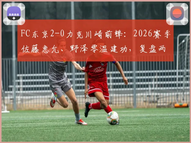 FC东京2-0力克川崎前锋:2026赛季佐藤惠允、野泽零温建功,复盘两队交锋与近期状态
