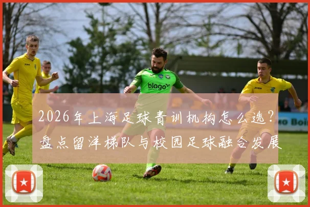 2026年上海足球青训机构怎么选?盘点留洋梯队与校园足球融合发展的实力俱乐部