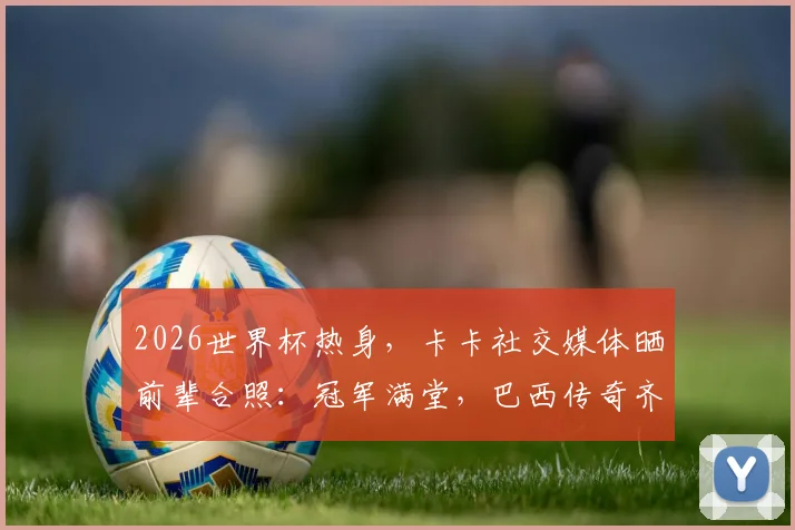 2026世界杯热身,卡卡社交媒体晒前辈合照:冠军满堂,巴西传奇齐聚看台现场