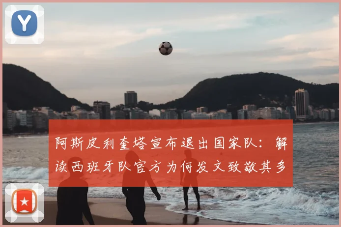 阿斯皮利奎塔宣布退出国家队：解读西班牙队官方为何发文致敬其多年奉献与领导力