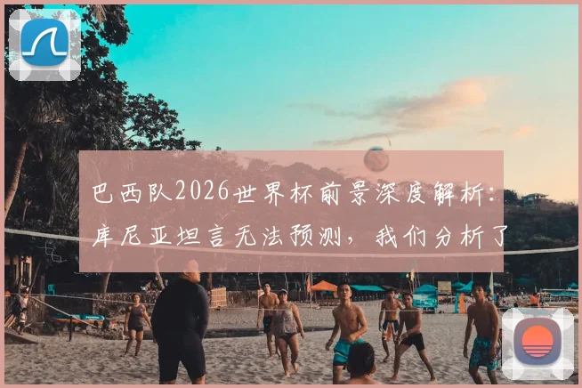巴西队2026世界杯前景深度解析:库尼亚坦言无法预测,我们分析了阵容与关键因素