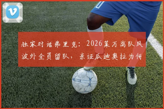 独家对话弗里克：2026莱万离队风波外全员留队，亲证瓜迪奥拉为何仍是世界最佳主帅