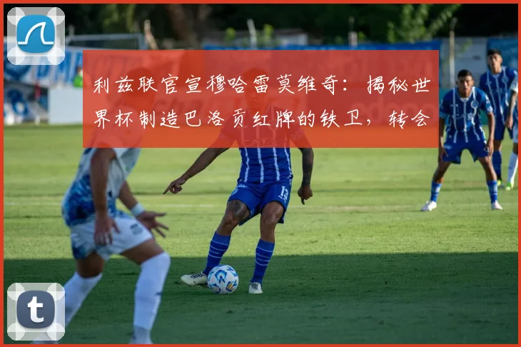 利兹联官宣穆哈雷莫维奇：揭秘世界杯制造巴洛贡红牌的铁卫，转会费与技术特点全解析
