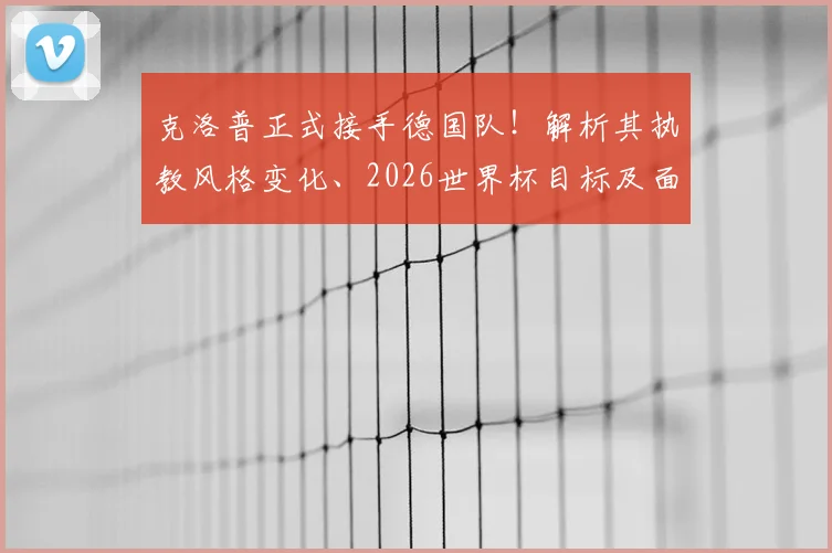 克洛普正式接手德国队!解析其执教风格变化、2026世界杯目标及面临挑战,对比纳格尔斯曼战术